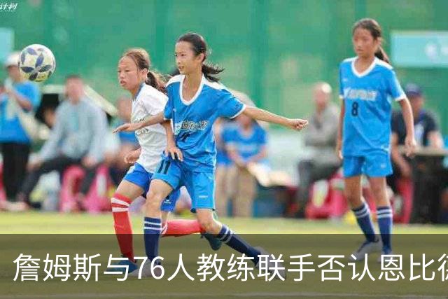 詹姆斯与76人教练联手否认恩比德迟到之说